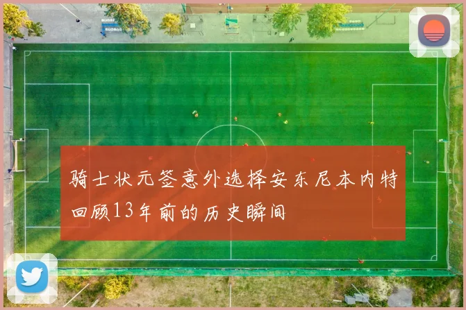 骑士状元签意外选择安东尼本内特回顾13年前的历史瞬间