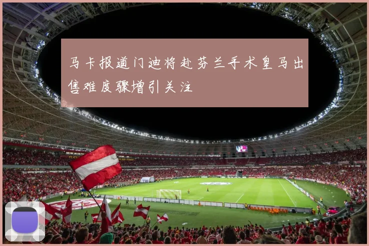 马卡报道门迪将赴芬兰手术皇马出售难度骤增引关注