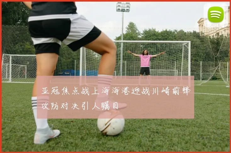 亚冠焦点战上海海港迎战川崎前锋攻防对决引人瞩目