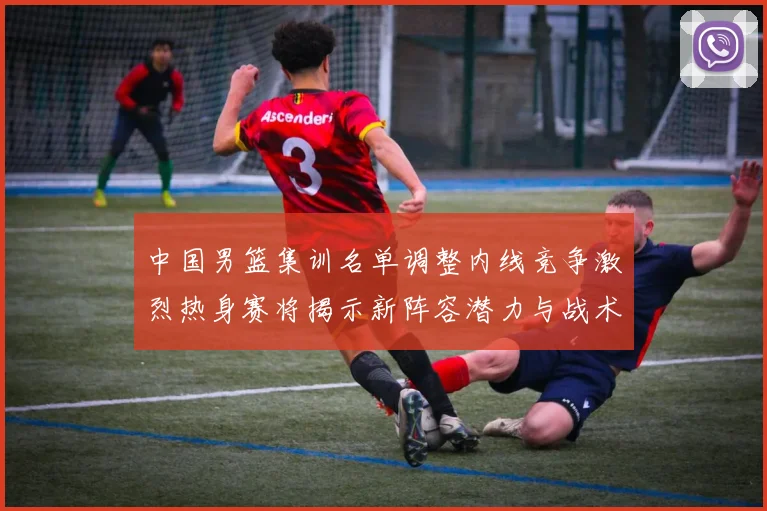 中国男篮集训名单调整内线竞争激烈热身赛将揭示新阵容潜力与战术布局