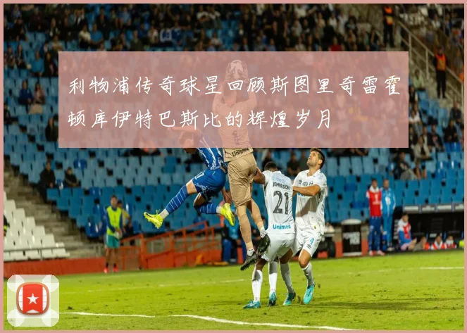 利物浦传奇球星回顾斯图里奇雷霍顿库伊特巴斯比的辉煌岁月
