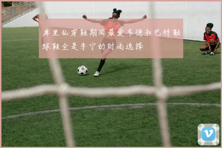 库里乱穿鞋期间最爱韦德和巴特勒球鞋全是李宁的时尚选择