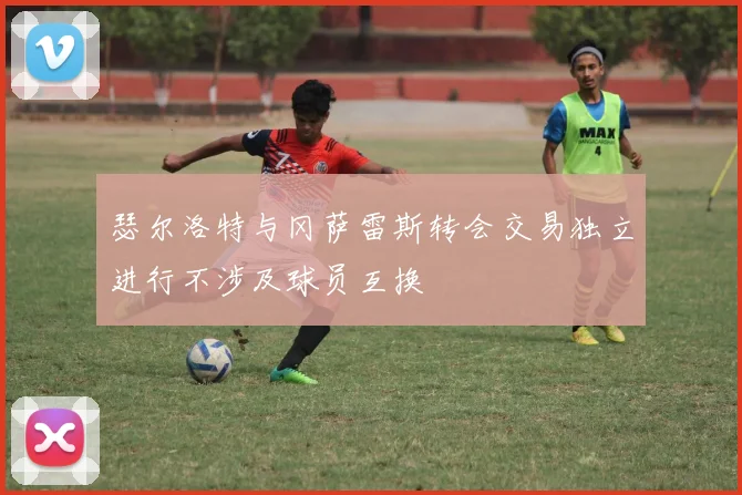 瑟尔洛特与冈萨雷斯转会交易独立进行不涉及球员互换
