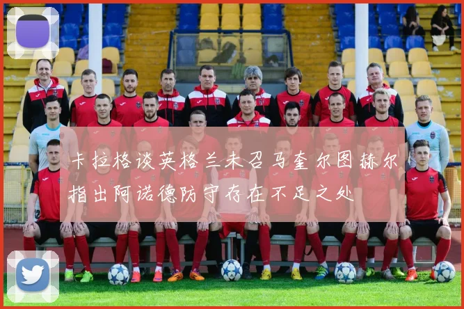 卡拉格谈英格兰未召马奎尔图赫尔指出阿诺德防守存在不足之处