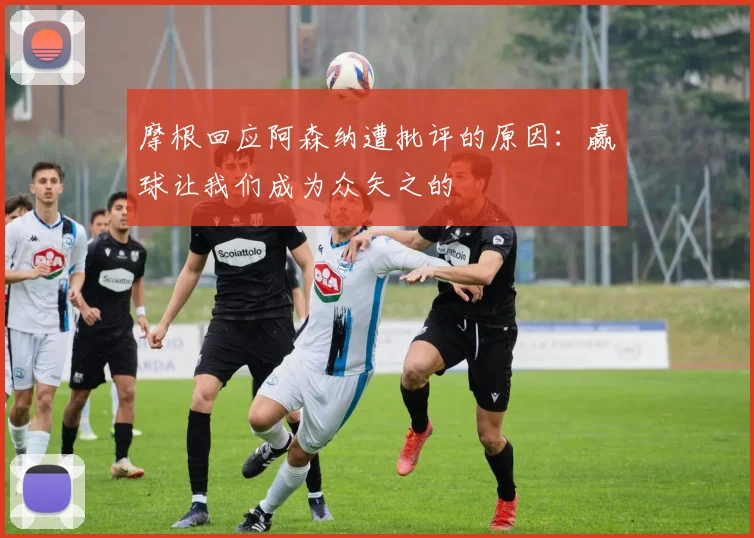 摩根回应阿森纳遭批评的原因：赢球让我们成为众矢之的