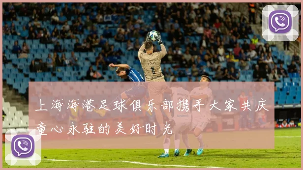 上海海港足球俱乐部携手大家共庆童心永驻的美好时光