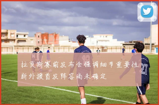 拉莫斯赛前发布会强调细节重要性新外援首发阵容尚未确定