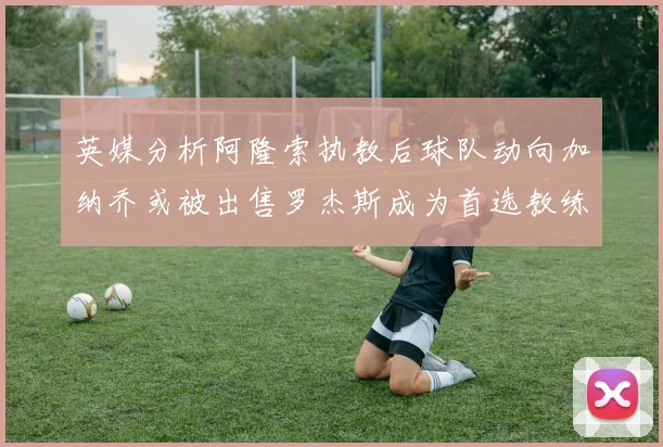 英媒分析阿隆索执教后球队动向加纳乔或被出售罗杰斯成为首选教练