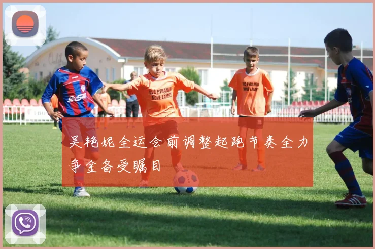 吴艳妮全运会前调整起跑节奏全力争金备受瞩目