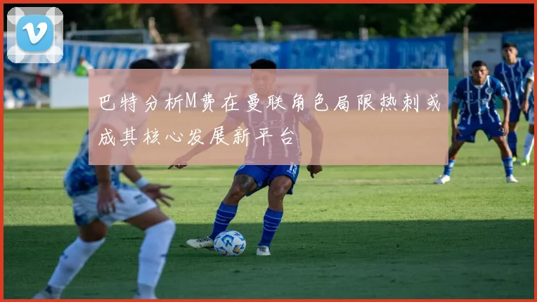 巴特分析M费在曼联角色局限热刺或成其核心发展新平台