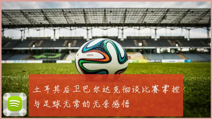 土耳其后卫巴尔达克彻谈比赛掌控与足球无常的无奈感悟