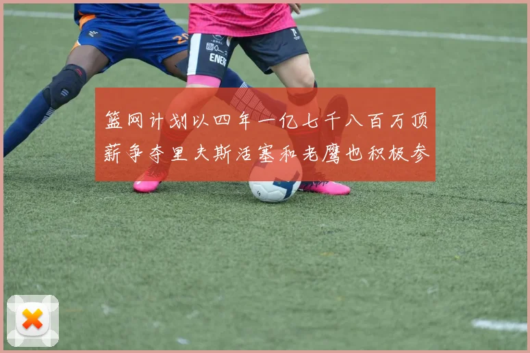篮网计划以四年一亿七千八百万顶薪争夺里夫斯活塞和老鹰也积极参与竞标
