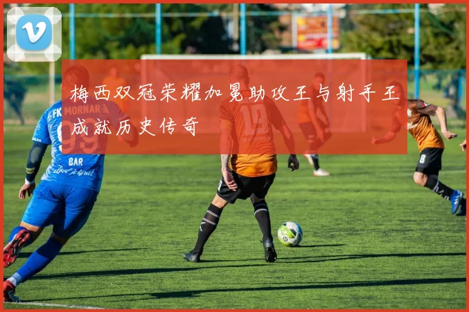 梅西双冠荣耀加冕助攻王与射手王成就历史传奇