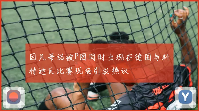 因凡蒂诺被P图同时出现在德国与科特迪瓦比赛现场引发热议