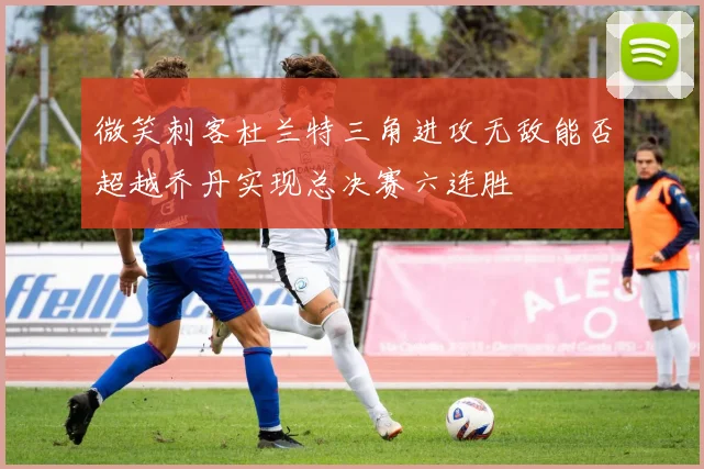 微笑刺客杜兰特三角进攻无敌能否超越乔丹实现总决赛六连胜