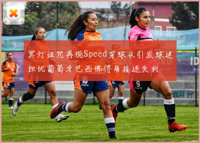 冥灯诅咒再现Speed穿球衣引发球迷担忧葡萄牙巴西佛得角接连失利