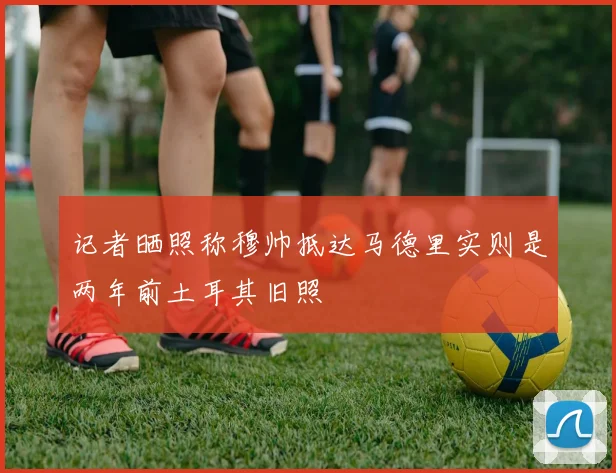 记者晒照称穆帅抵达马德里实则是两年前土耳其旧照