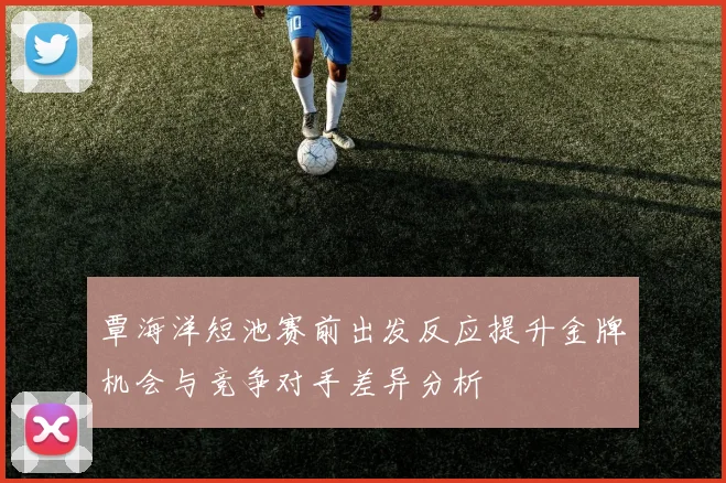 覃海洋短池赛前出发反应提升金牌机会与竞争对手差异分析