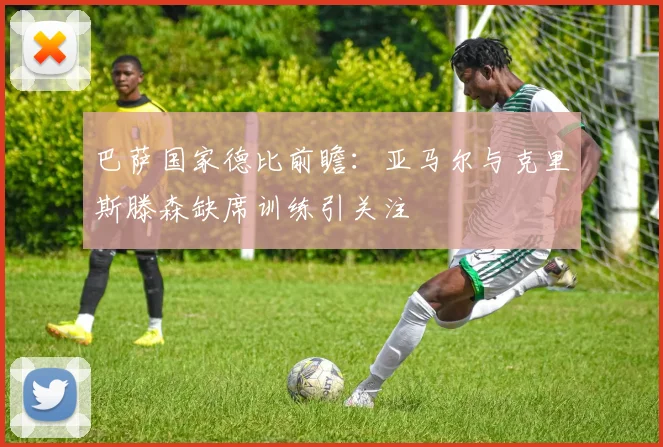 巴萨国家德比前瞻：亚马尔与克里斯滕森缺席训练引关注