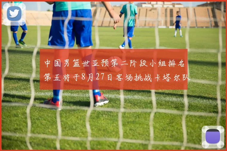 中国男篮世亚预第二阶段小组排名第五将于8月27日客场挑战卡塔尔队